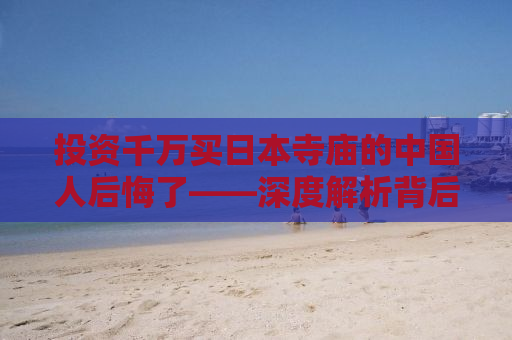 投资千万买日本寺庙的中国人后悔了——深度解析背后的故事与教训