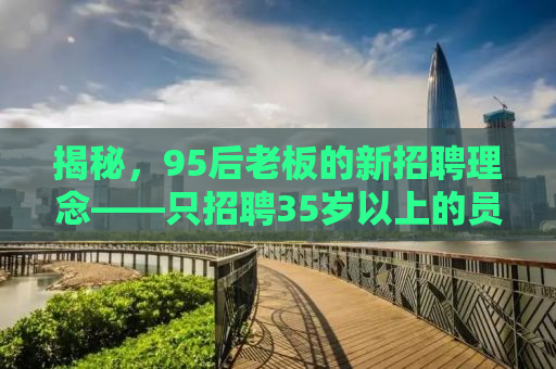 揭秘，95后老板的新招聘理念——只招聘35岁以上的员工