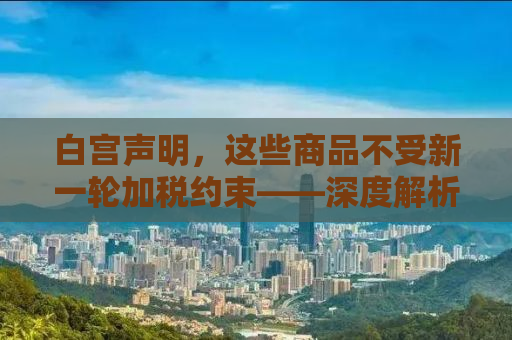 白宫声明，这些商品不受新一轮加税约束——深度解析背后的考量与影响