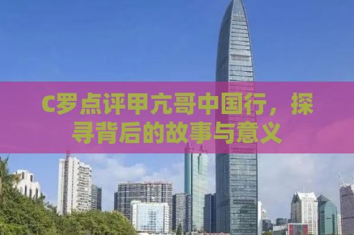 C罗点评甲亢哥中国行，探寻背后的故事与意义