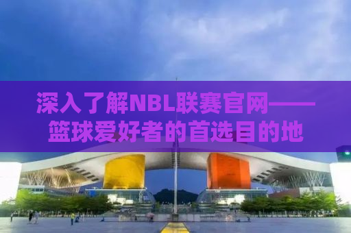 深入了解NBL联赛官网——篮球爱好者的首选目的地