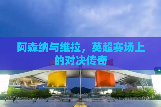 阿森纳与维拉，英超赛场上的对决传奇