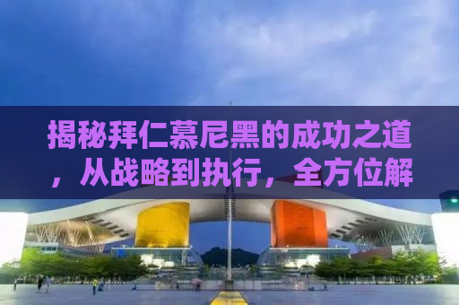 揭秘拜仁慕尼黑的成功之道，从战略到执行，全方位解析欧洲豪门