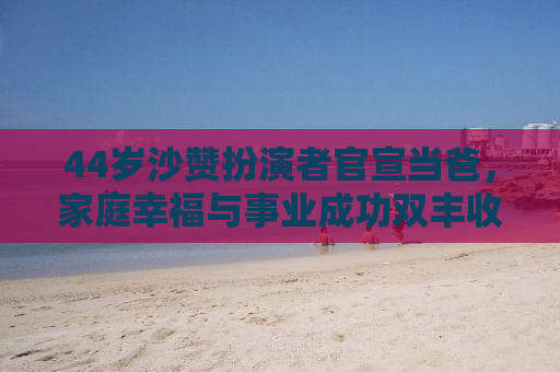 44岁沙赞扮演者官宣当爸，家庭幸福与事业成功双丰收