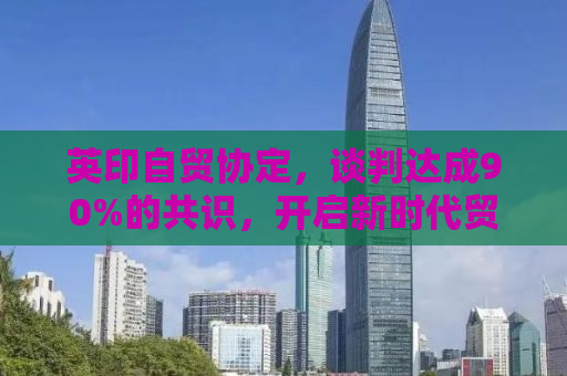 英印自贸协定，谈判达成90%的共识，开启新时代贸易合作