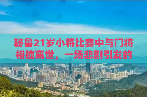秘鲁21岁小将比赛中与门将相撞离世，一场悲剧引发的深度思考