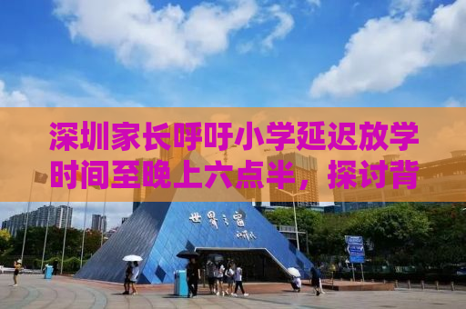 深圳家长呼吁小学延迟放学时间至晚上六点半，探讨背后的教育议题