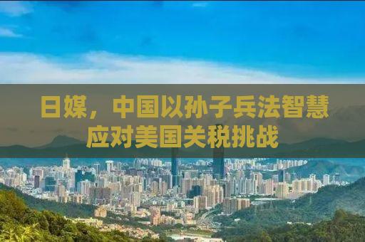 日媒，中国以孙子兵法智慧应对美国关税挑战