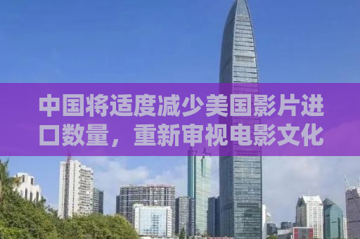 中国将适度减少美国影片进口数量，重新审视电影文化交流与贸易平衡