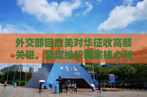 外交部回应美对华征收高额关税，坚定维护国家核心利益，呼吁公平贸易合作