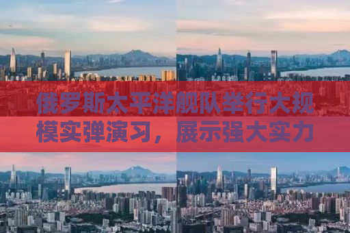 俄罗斯太平洋舰队举行大规模实弹演习，展示强大实力与决心