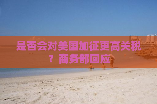 是否会对美国加征更高关税？商务部回应