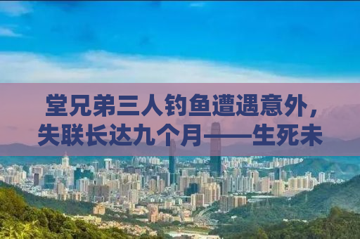堂兄弟三人钓鱼遭遇意外，失联长达九个月——生死未卜的搜救之路