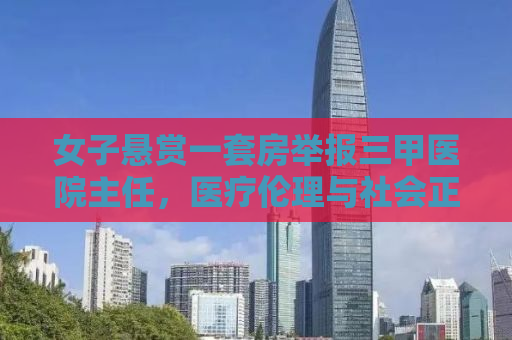 女子悬赏一套房举报三甲医院主任，医疗伦理与社会正义的较量