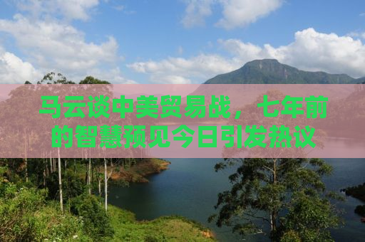 马云谈中美贸易战，七年前的智慧预见今日引发热议