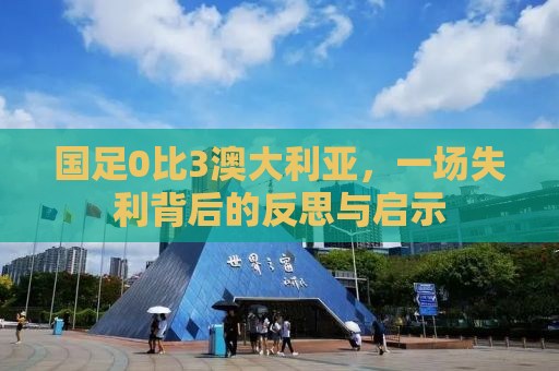 国足0比3澳大利亚，一场失利背后的反思与启示
