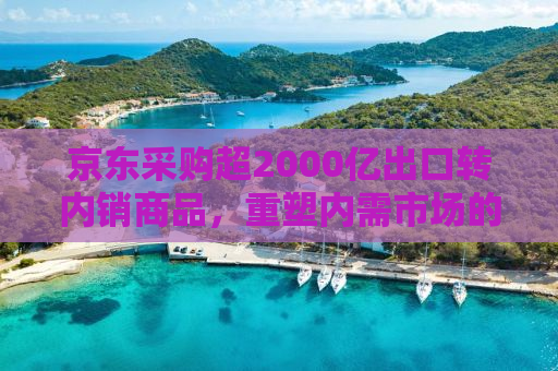 京东采购超2000亿出口转内销商品，重塑内需市场的力量