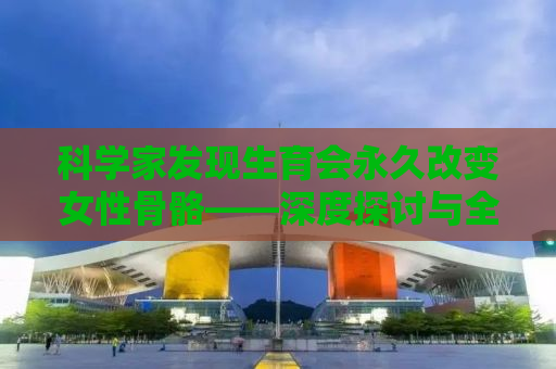 科学家发现生育会永久改变女性骨骼——深度探讨与全方位解析