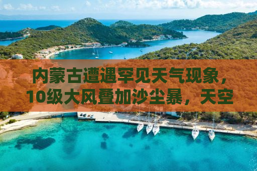 内蒙古遭遇罕见天气现象，10级大风叠加沙尘暴，天空呈现一片黄色