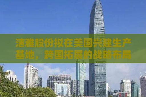 洁雅股份拟在美国兴建生产基地，跨国拓展的战略布局与市场机遇