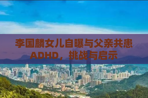 李国麟女儿自曝与父亲共患ADHD，挑战与启示