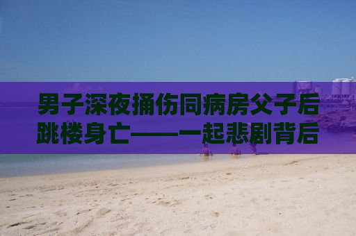 男子深夜捅伤同病房父子后跳楼身亡——一起悲剧背后的故事