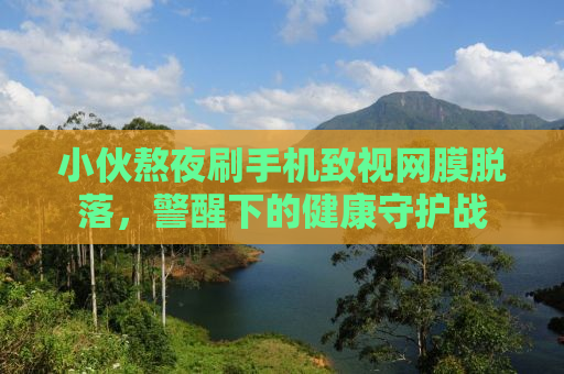 小伙熬夜刷手机致视网膜脱落，警醒下的健康守护战