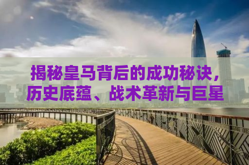 揭秘皇马背后的成功秘诀，历史底蕴、战术革新与巨星效应