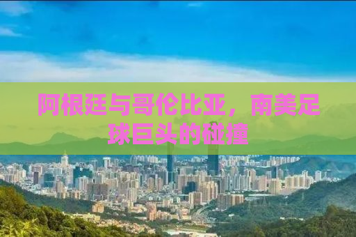 阿根廷与哥伦比亚，南美足球巨头的碰撞