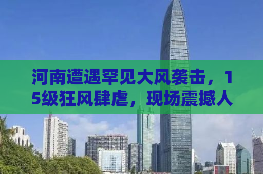 河南遭遇罕见大风袭击，15级狂风肆虐，现场震撼人心