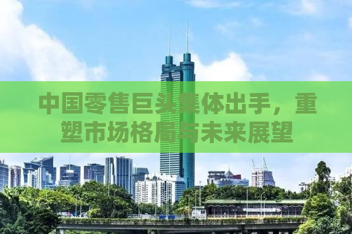 中国零售巨头集体出手，重塑市场格局与未来展望