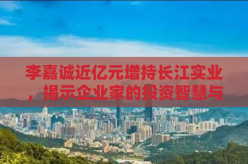 李嘉诚近亿元增持长江实业，揭示企业家的投资智慧与未来展望
