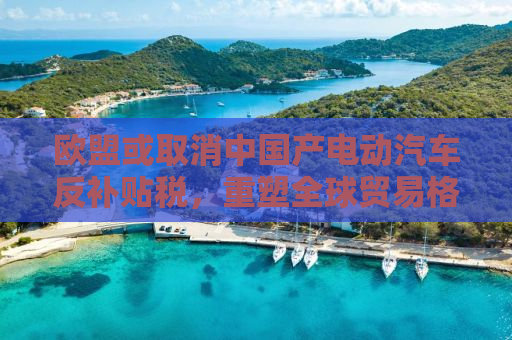 欧盟或取消中国产电动汽车反补贴税，重塑全球贸易格局的新篇章