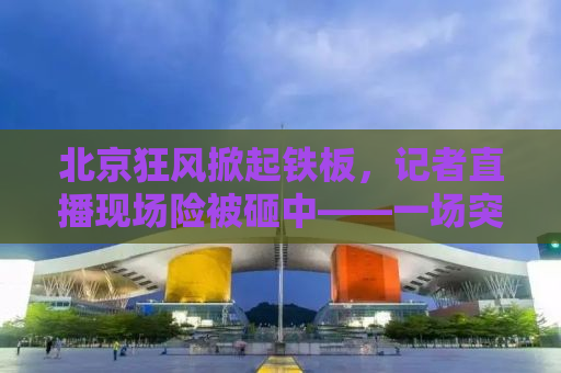 北京狂风掀起铁板，记者直播现场险被砸中——一场突如其来的天灾与真实记录的力量
