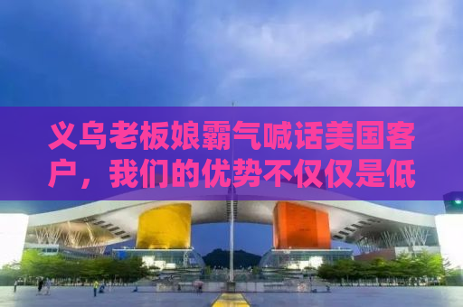 义乌老板娘霸气喊话美国客户，我们的优势不仅仅是低价！