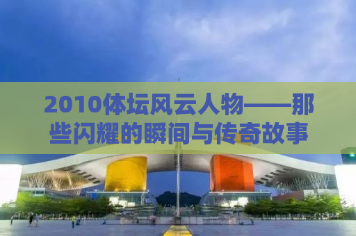 2010体坛风云人物——那些闪耀的瞬间与传奇故事
