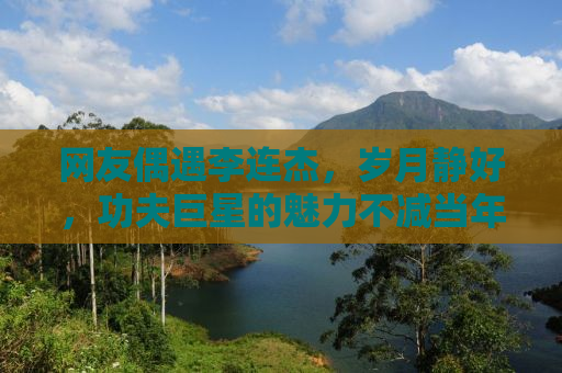 网友偶遇李连杰，岁月静好，功夫巨星的魅力不减当年