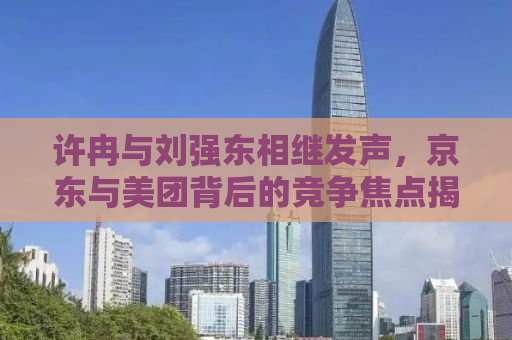 许冉与刘强东相继发声，京东与美团背后的竞争焦点揭秘