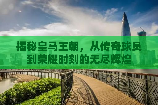 揭秘皇马王朝，从传奇球员到荣耀时刻的无尽辉煌