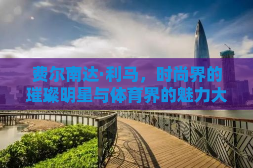 费尔南达·利马，时尚界的璀璨明星与体育界的魅力大使