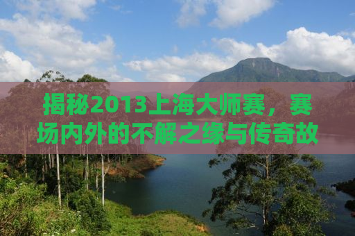 揭秘2013上海大师赛，赛场内外的不解之缘与传奇故事