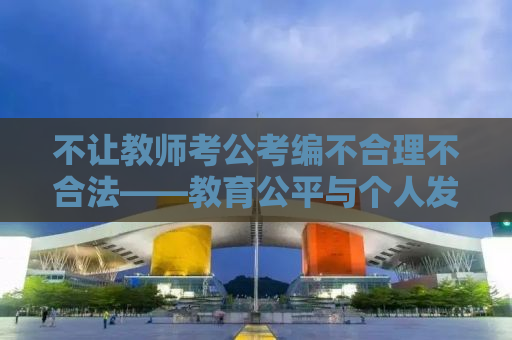 不让教师考公考编不合理不合法——教育公平与个人发展的双重困境