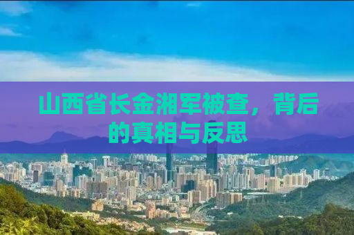 山西省长金湘军被查，背后的真相与反思
