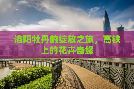 洛阳牡丹的绽放之旅，高铁上的花卉奇缘