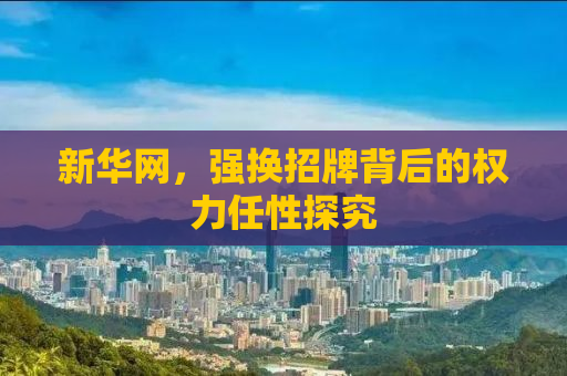 新华网，强换招牌背后的权力任性探究