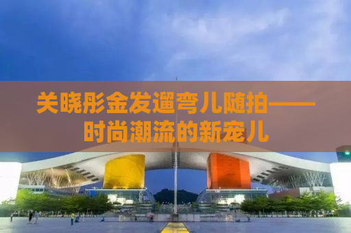 关晓彤金发遛弯儿随拍——时尚潮流的新宠儿