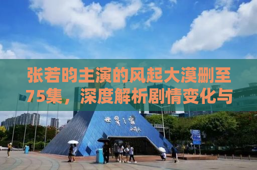 张若昀主演的风起大漠删至75集，深度解析剧情变化与角色塑造
