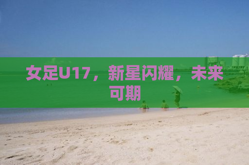 女足U17，新星闪耀，未来可期