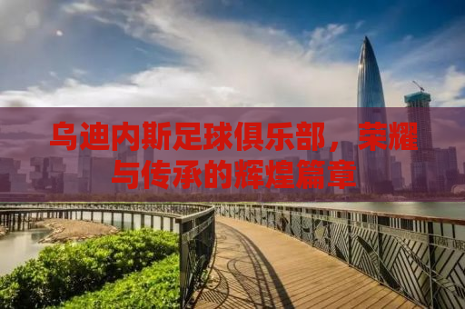 乌迪内斯足球俱乐部，荣耀与传承的辉煌篇章