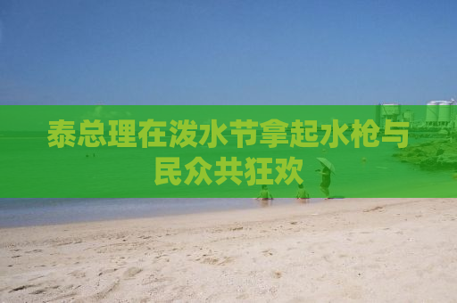 泰总理在泼水节拿起水枪与民众共狂欢